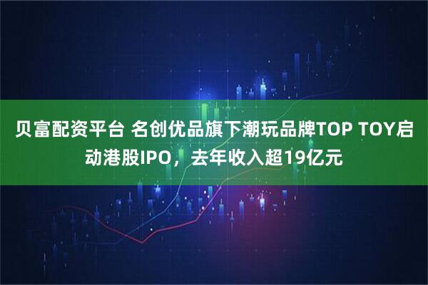 贝富配资平台 名创优品旗下潮玩品牌TOP TOY启动港股IPO，去年收入超19亿元