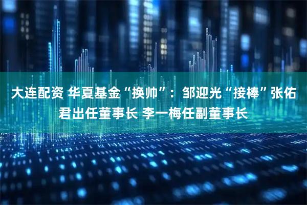 大连配资 华夏基金“换帅”：邹迎光“接棒”张佑君出任董事长 李一梅任副董事长