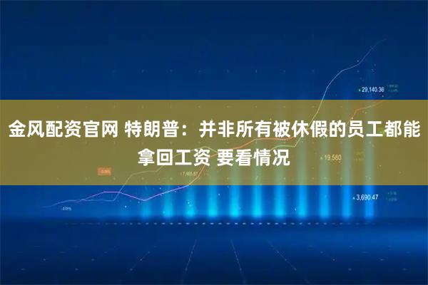 金风配资官网 特朗普：并非所有被休假的员工都能拿回工资 要看情况