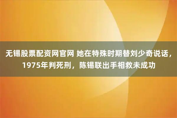 无锡股票配资网官网 她在特殊时期替刘少奇说话，1975年判死刑，陈锡联出手相救未成功