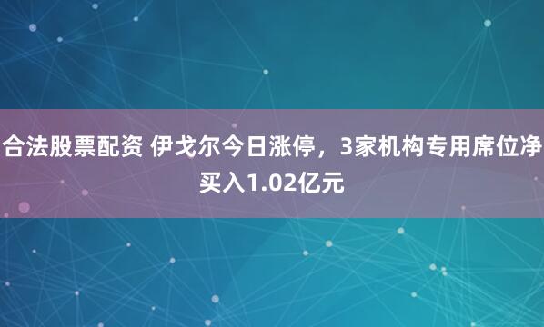 合法股票配资 伊戈尔今日涨停，3家机构专用席位净买入1.02亿元
