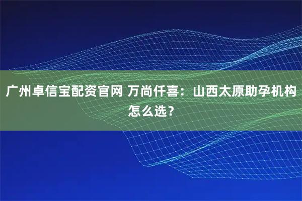 广州卓信宝配资官网 万尚仟喜：山西太原助孕机构怎么选？