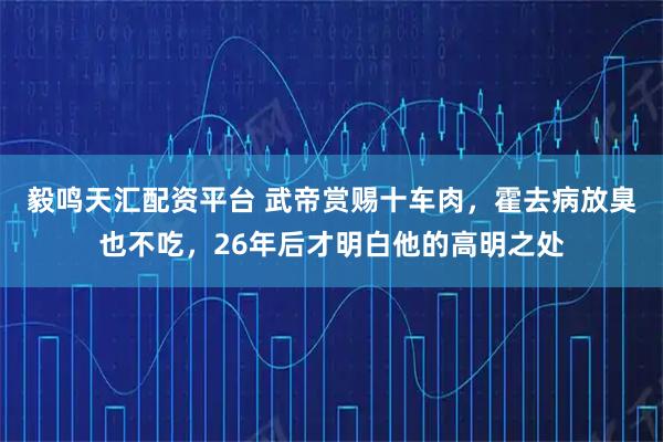 毅鸣天汇配资平台 武帝赏赐十车肉，霍去病放臭也不吃，26年后才明白他的高明之处
