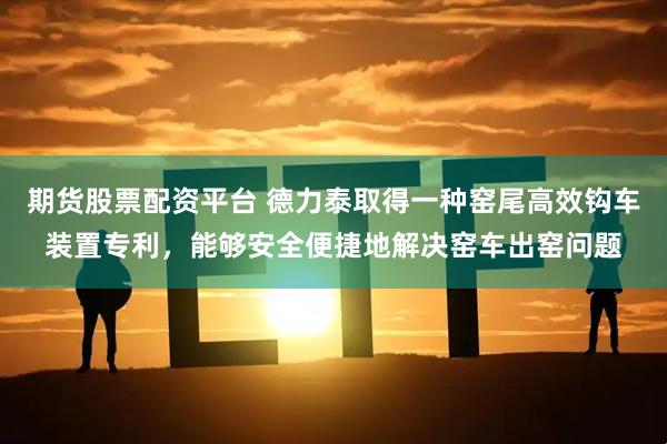 期货股票配资平台 德力泰取得一种窑尾高效钩车装置专利，能够安全便捷地解决窑车出窑问题
