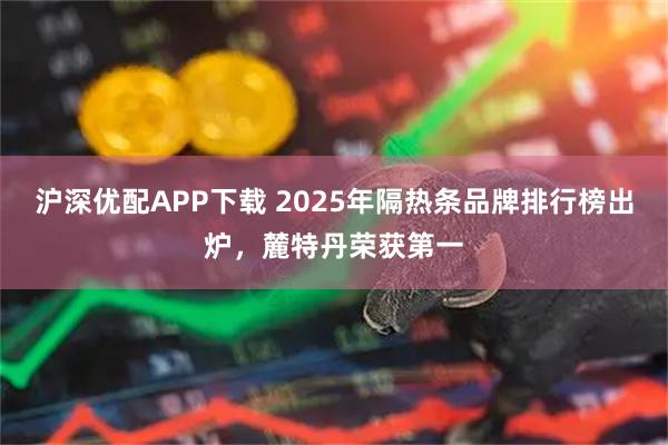 沪深优配APP下载 2025年隔热条品牌排行榜出炉，麓特丹荣获第一