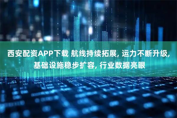 西安配资APP下载 航线持续拓展, 运力不断升级, 基础设施稳步扩容, 行业数据亮眼