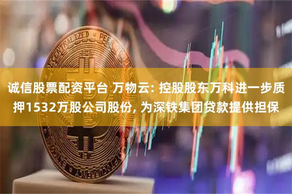 诚信股票配资平台 万物云: 控股股东万科进一步质押1532万股公司股份, 为深铁集团贷款提供担保