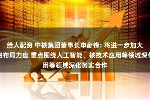 给人配资 中核集团董事长申彦锋: 将进一步加大在广西投资布局力度 重点围绕人工智能、核技术应用等领域深化务实合作
