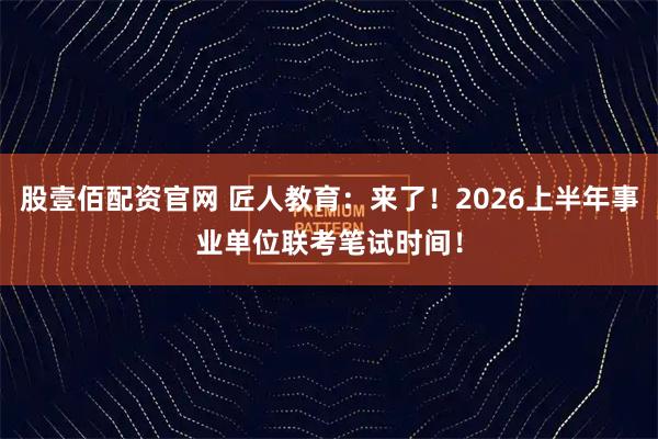 股壹佰配资官网 匠人教育：来了！2026上半年事业单位联考笔试时间！