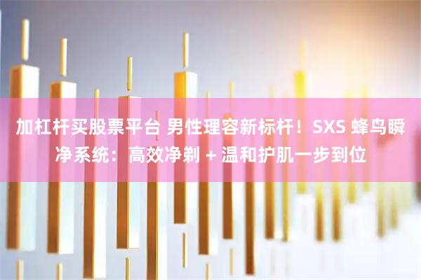 加杠杆买股票平台 男性理容新标杆!SXS 蜂鸟瞬净系统:高效净剃 + 温和护肌一步到位