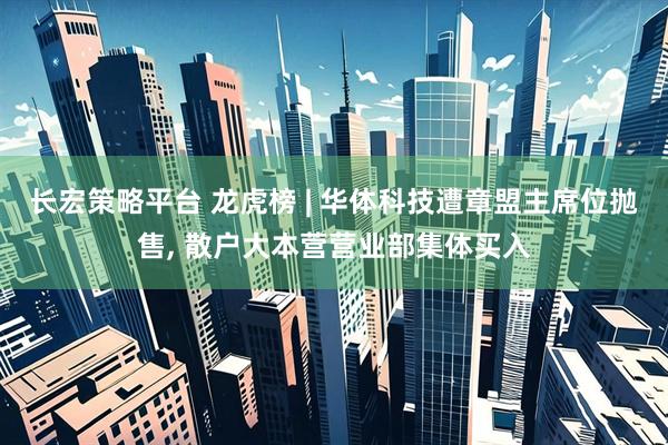 长宏策略平台 龙虎榜 | 华体科技遭章盟主席位抛售, 散户大本营营业部集体买入