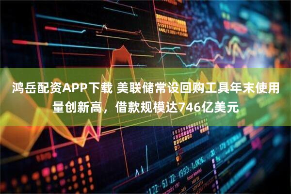鸿岳配资APP下载 美联储常设回购工具年末使用量创新高，借款规模达746亿美元