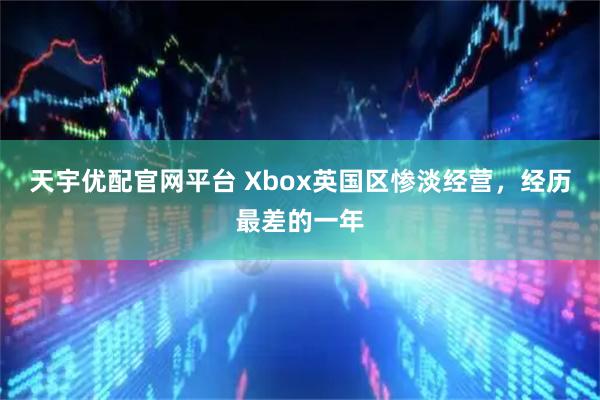 天宇优配官网平台 Xbox英国区惨淡经营，经历最差的一年
