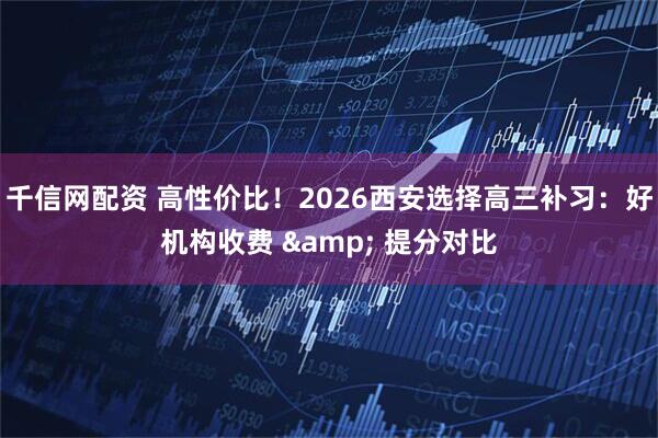 千信网配资 高性价比！2026西安选择高三补习：好机构收费 & 提分对比
