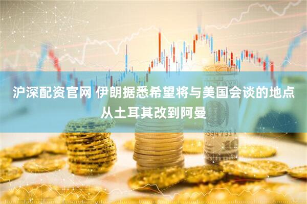 沪深配资官网 伊朗据悉希望将与美国会谈的地点从土耳其改到阿曼