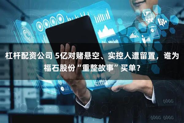 杠杆配资公司 5亿对赌悬空、实控人遭留置，谁为福石股份“重整故事”买单？