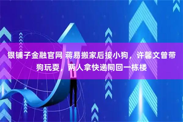银铺子金融官网 蒋易搬家后接小狗，许馨文曾带狗玩耍，两人拿快递同回一栋楼