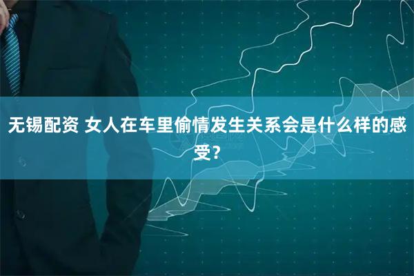 无锡配资 女人在车里偷情发生关系会是什么样的感受？