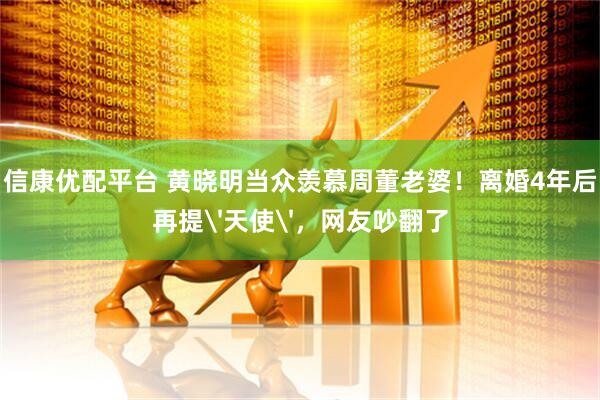 信康优配平台 黄晓明当众羡慕周董老婆!离婚4年后再提'天使',网友吵翻了