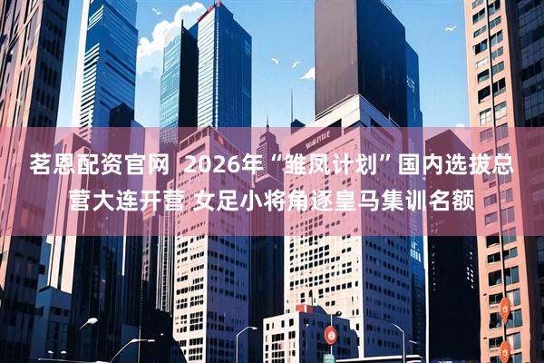 茗恩配资官网 2026年“雏凤计划”国内选拔总营大连开营 女足小将角逐皇马集训名额